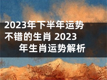 2023年下半年运势不错的生肖 2023年生肖运势解析