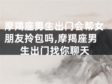 摩羯座男生出门会帮女朋友拎包吗,摩羯座男生出门找你聊天