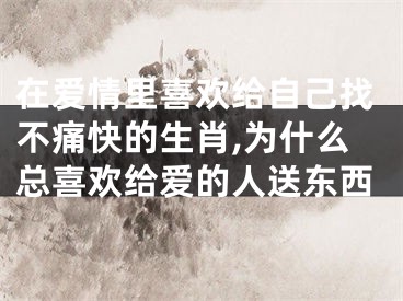 在爱情里喜欢给自己找不痛快的生肖,为什么总喜欢给爱的人送东西
