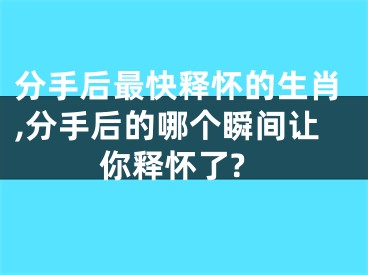 分手后最快释怀的生肖,分手后的哪个瞬间让你释怀了?