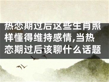 热恋期过后这些生肖照样懂得维持感情,当热恋期过后该聊什么话题