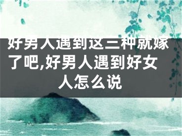 好男人遇到这三种就嫁了吧,好男人遇到好女人怎么说