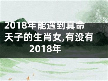 2018年能遇到真命天子的生肖女,有没有2018年