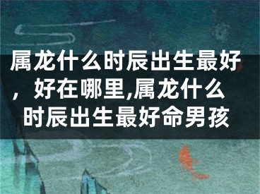 属龙什么时辰出生最好，好在哪里,属龙什么时辰出生最好命男孩