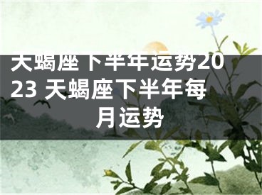 天蝎座下半年运势2023 天蝎座下半年每月运势