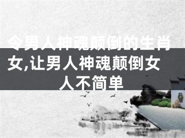 令男人神魂颠倒的生肖女,让男人神魂颠倒女人不简单