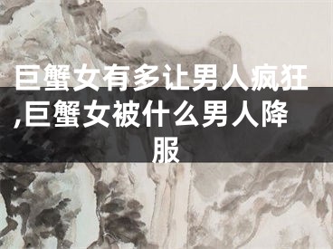巨蟹女有多让男人疯狂,巨蟹女被什么男人降服