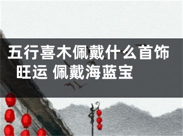 五行喜木佩戴什么首饰旺运 佩戴海蓝宝 