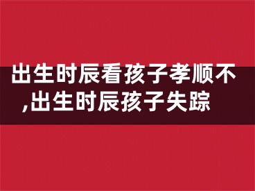 出生时辰看孩子孝顺不,出生时辰孩子失踪