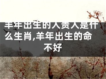 羊年出生的人贵人是什么生肖,羊年出生的命不好