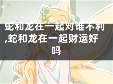 蛇和龙在一起对谁不利,蛇和龙在一起财运好吗