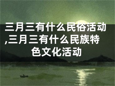 三月三有什么民俗活动,三月三有什么民族特色文化活动