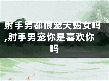 射手男都很宠天蝎女吗,射手男宠你是喜欢你吗