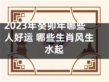 2023年癸卯年哪些人好运 哪些生肖风生水起