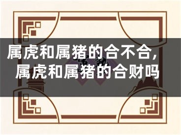 属虎和属猪的合不合,属虎和属猪的合财吗