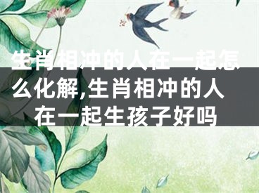 生肖相冲的人在一起怎么化解,生肖相冲的人在一起生孩子好吗