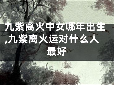 九紫离火中女哪年出生,九紫离火运对什么人最好