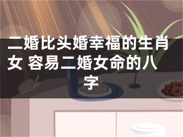 二婚比头婚幸福的生肖女 容易二婚女命的八字