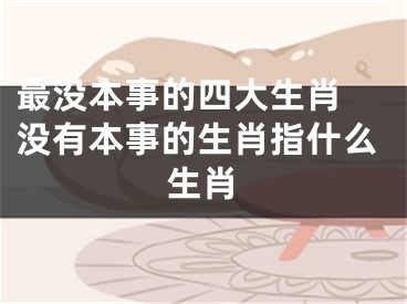 最没本事的四大生肖 没有本事的生肖指什么生肖