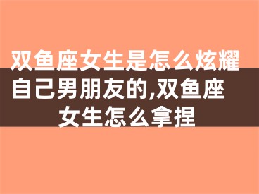 双鱼座女生是怎么炫耀自己男朋友的,双鱼座女生怎么拿捏