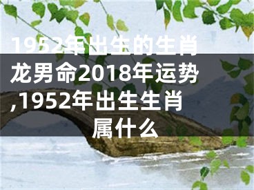 1952年出生的生肖龙男命2018年运势,1952年出生生肖属什么