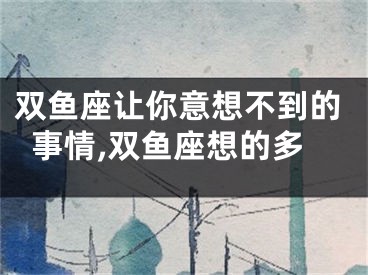 双鱼座让你意想不到的事情,双鱼座想的多