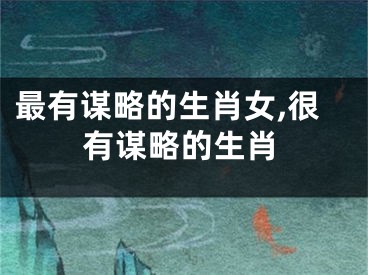 最有谋略的生肖女,很有谋略的生肖