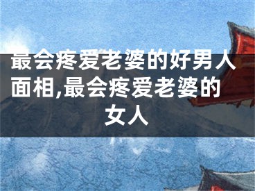 最会疼爱老婆的好男人面相,最会疼爱老婆的女人