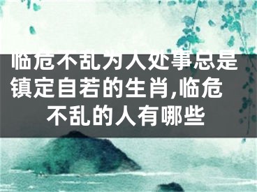 临危不乱为人处事总是镇定自若的生肖,临危不乱的人有哪些