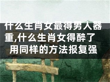 什么生肖女最得男人器重,什么生肖女得醉了用同样的方法报复强
