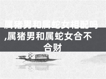 属猪男和属蛇女相配吗,属猪男和属蛇女合不合财
