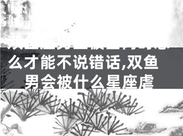 双鱼座男生被查岗时怎么才能不说错话,双鱼男会被什么星座虐