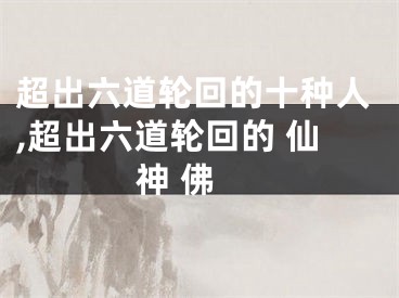 超出六道轮回的十种人,超出六道轮回的 仙 神 佛