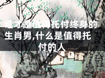 谁才是值得托付终身的生肖男,什么是值得托付的人