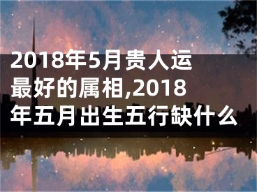 2018年5月贵人运最好的属相,2018年五月出生五行缺什么