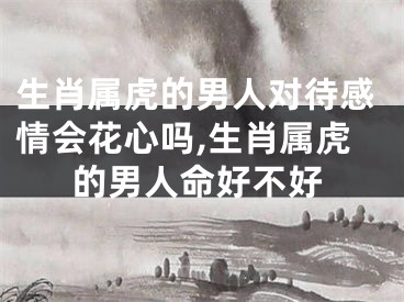 生肖属虎的男人对待感情会花心吗,生肖属虎的男人命好不好