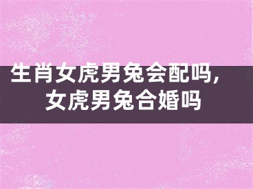 生肖女虎男兔会配吗,女虎男兔合婚吗