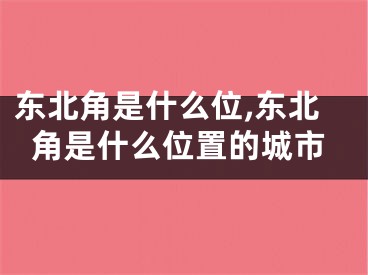 东北角是什么位,东北角是什么位置的城市