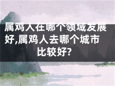 属鸡人在哪个领域发展好,属鸡人去哪个城市比较好?