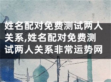 姓名配对免费测试两人关系,姓名配对免费测试两人关系非常运势网