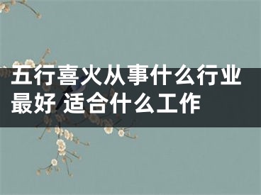 五行喜火从事什么行业最好 适合什么工作 