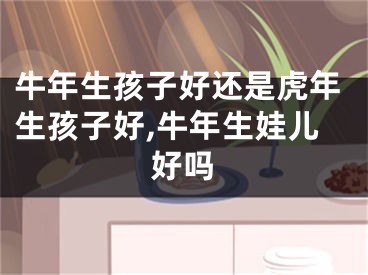 牛年生孩子好还是虎年生孩子好,牛年生娃儿好吗