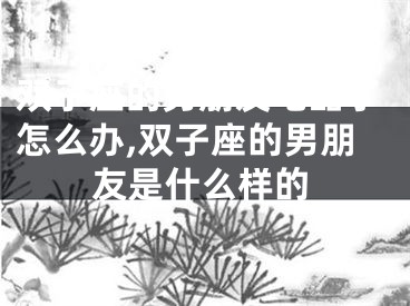 双子座的男朋友吃醋了怎么办,双子座的男朋友是什么样的