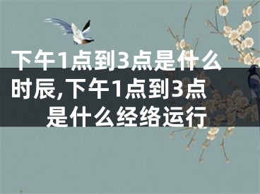 下午1点到3点是什么时辰,下午1点到3点是什么经络运行