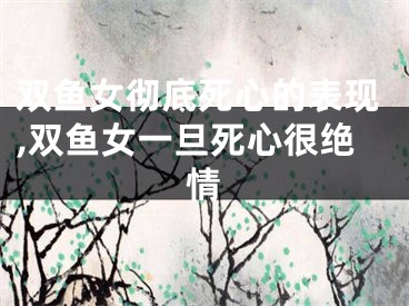 双鱼女彻底死心的表现,双鱼女一旦死心很绝情