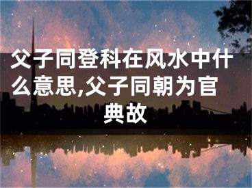父子同登科在风水中什么意思,父子同朝为官典故