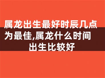 属龙出生最好时辰几点为最佳,属龙什么时间出生比较好
