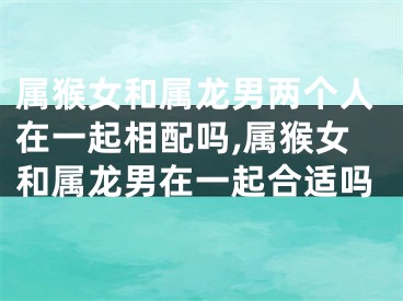 属猴女和属龙男两个人在一起相配吗,属猴女和属龙男在一起合适吗