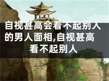 自视甚高会看不起别人的男人面相,自视甚高看不起别人