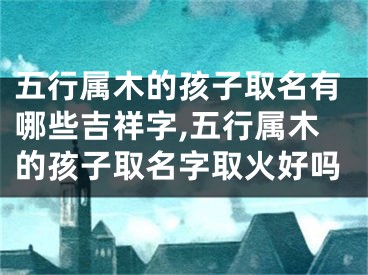 五行属木的孩子取名有哪些吉祥字,五行属木的孩子取名字取火好吗